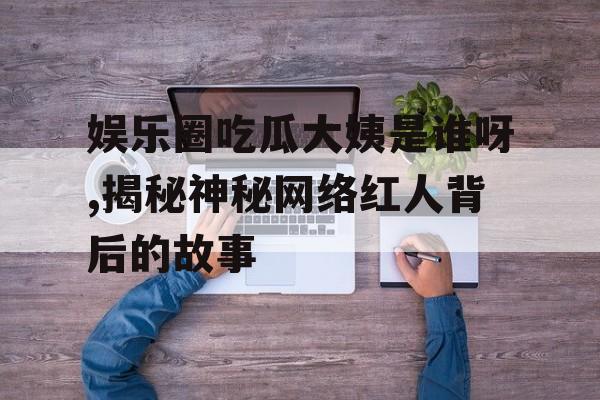 娱乐圈吃瓜大姨是谁呀,揭秘神秘网络红人背后的故事
