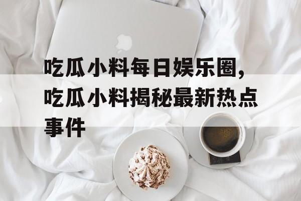 吃瓜小料每日娱乐圈,吃瓜小料揭秘最新热点事件