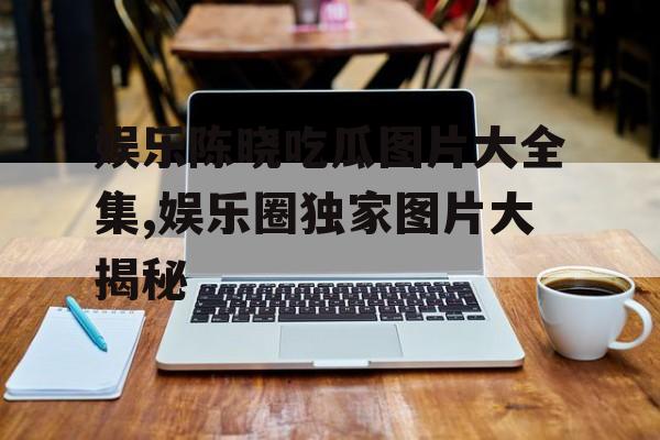 娱乐陈晓吃瓜图片大全集,娱乐圈独家图片大揭秘