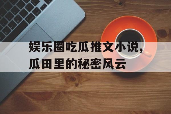 娱乐圈吃瓜推文小说,瓜田里的秘密风云