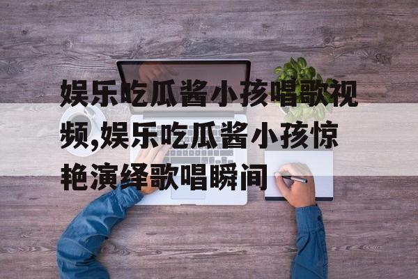 娱乐吃瓜酱小孩唱歌视频,娱乐吃瓜酱小孩惊艳演绎歌唱瞬间
