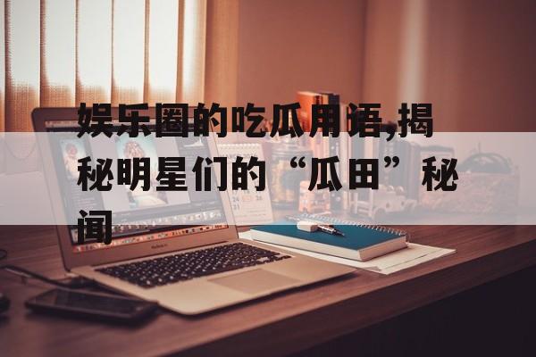 娱乐圈的吃瓜用语,揭秘明星们的“瓜田”秘闻
