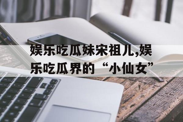 娱乐吃瓜妹宋祖儿,娱乐吃瓜界的“小仙女”
