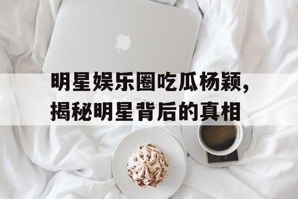 明星娱乐圈吃瓜杨颖,揭秘明星背后的真相