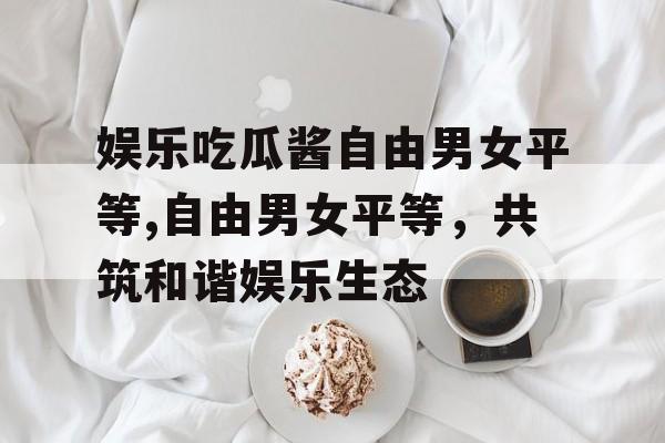 娱乐吃瓜酱自由男女平等,自由男女平等，共筑和谐娱乐生态