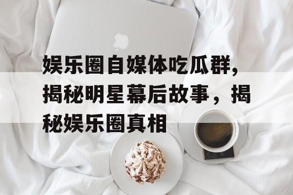 娱乐圈自媒体吃瓜群,揭秘明星幕后故事，揭秘娱乐圈真相