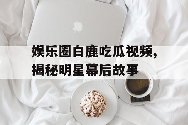 娱乐圈白鹿吃瓜视频,揭秘明星幕后故事
