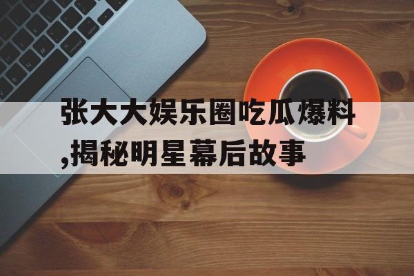张大大娱乐圈吃瓜爆料,揭秘明星幕后故事 张大大娱乐圈吃瓜爆料,揭秘明星幕后故事